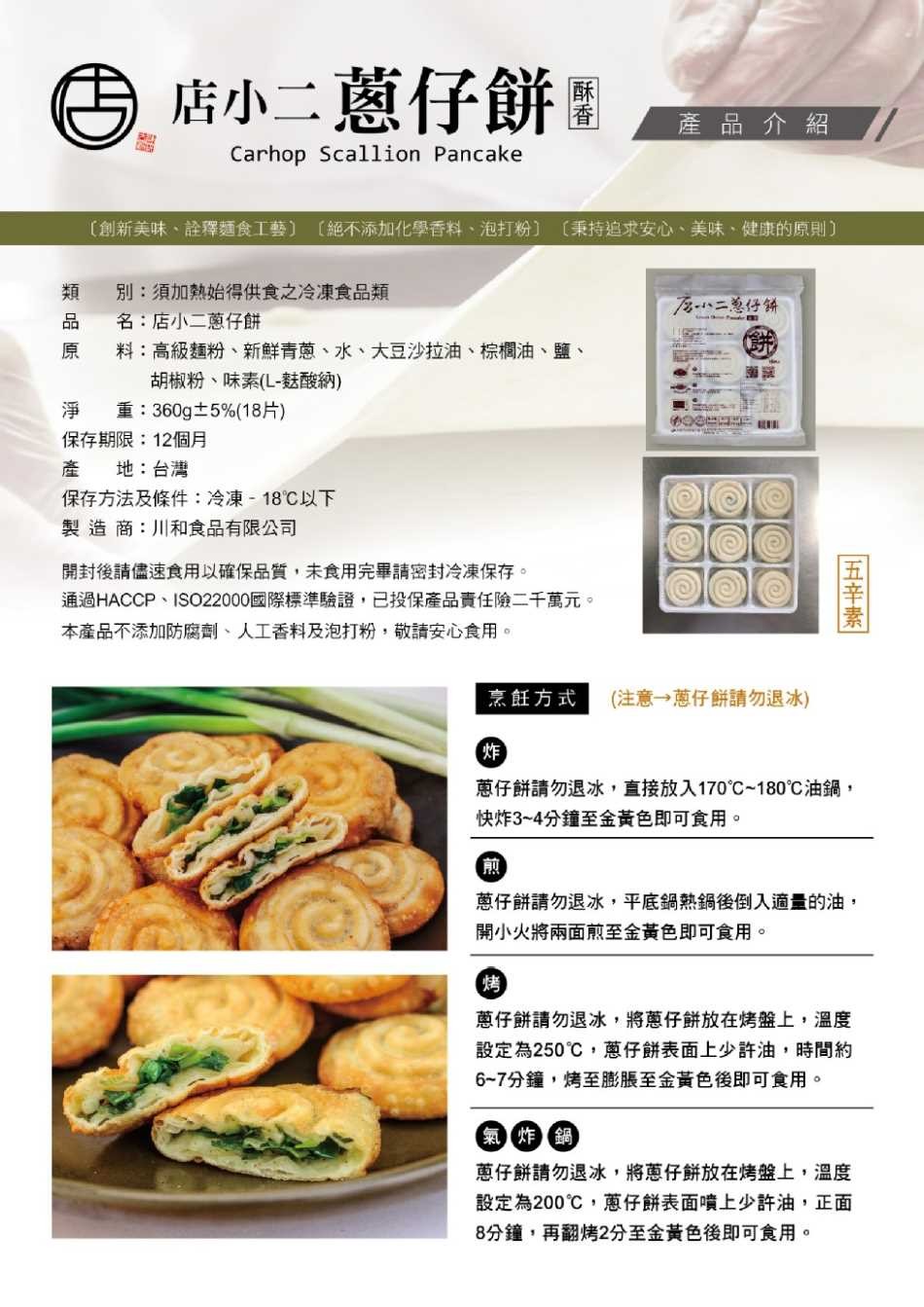 色店小二蔥仔餅團，產品介紹，[創新美味、證釋麵食工藝) (絕不添加化學香料、泡打粉]，(秉持追求安心、美味、健康的原則)，别:須加熱始得供食之冷凍食品類，た-い二单仔斜，名:店小二蔥仔餅，料:高級麵粉、新鮮青蔥、水、大豆沙拉油、棕欄油、鹽、胡椒粉、味