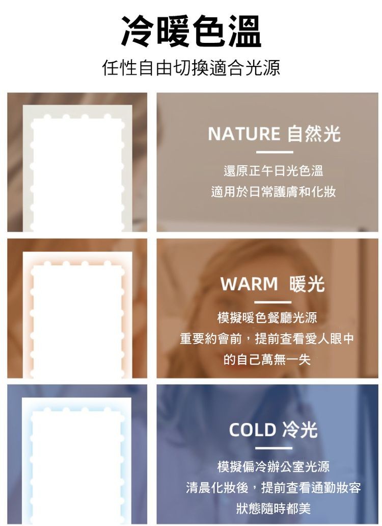 冷暖色溫，任性自由切換適合光源，NATURE É，還原正午日光色溫，適用於日常護膚和化妝，WARM 暖光，模擬暖色餐廳光源，重要約會前,提前查看愛人眼 中，的自己萬無一失，COLD 冷光，模擬偏冷辦公室光源，清晨化妝後,提前查看通勤妝容，狀態隨時都美