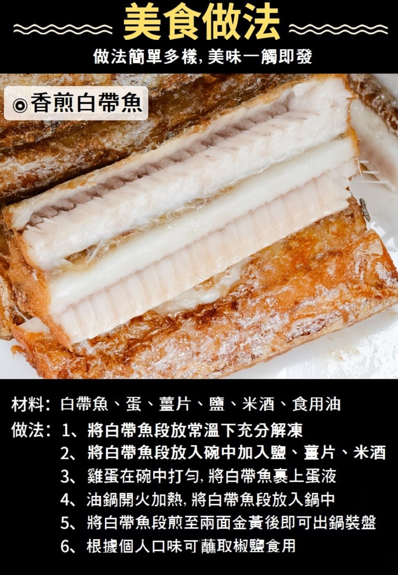 美食做法，做法簡單多樣, 美味一觸即發，o香煎白帶魚，材料:白帶魚、蛋、薑片、鹽、米酒、食用油，做法:1、將白帶魚段放常溫下充分解凍，2、將白帶魚段放入碗中加入鹽、薑片、米酒，3、雞蛋在碗中打勻, 將白帶魚裹上蛋液，4、油鍋開火加熱, 將白帶魚段放入