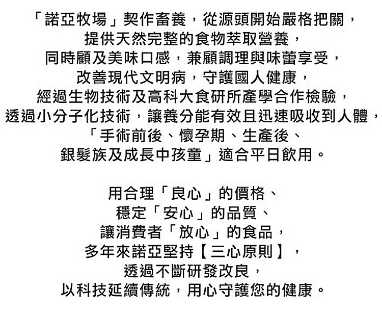 諾亞牧場契作畜養,從源頭開始嚴格把關,提供天然完整的食物萃取營養,同時顧及美味口感,兼顧調理與味蕾享受,改善現代文明病,守護國人健康,經過生物技術及高科大食研所產學合作檢驗,透過小分子化技術,讓養分能有效且迅速吸收到人體,手術前後、懷孕期、生產後、銀