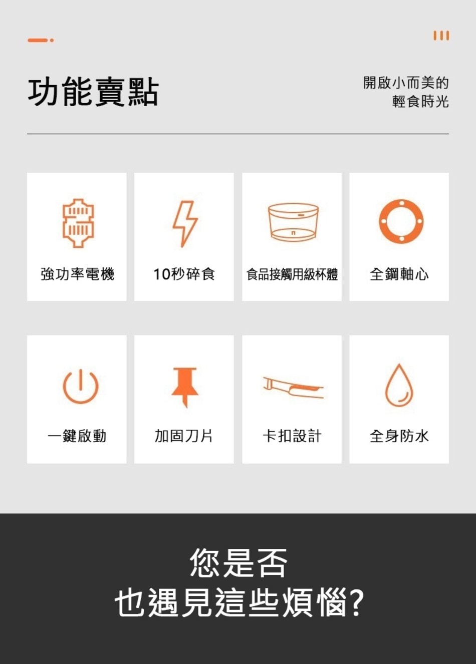 功能賣點，開啟小而美的，輕食時光，強功率電機，10秒碎食，食品接觸用級杯體，全鋼軸心，一鍵啟動，加固刀片，卡扣設計，全身防水，您是否，也遇見這些煩惱?。