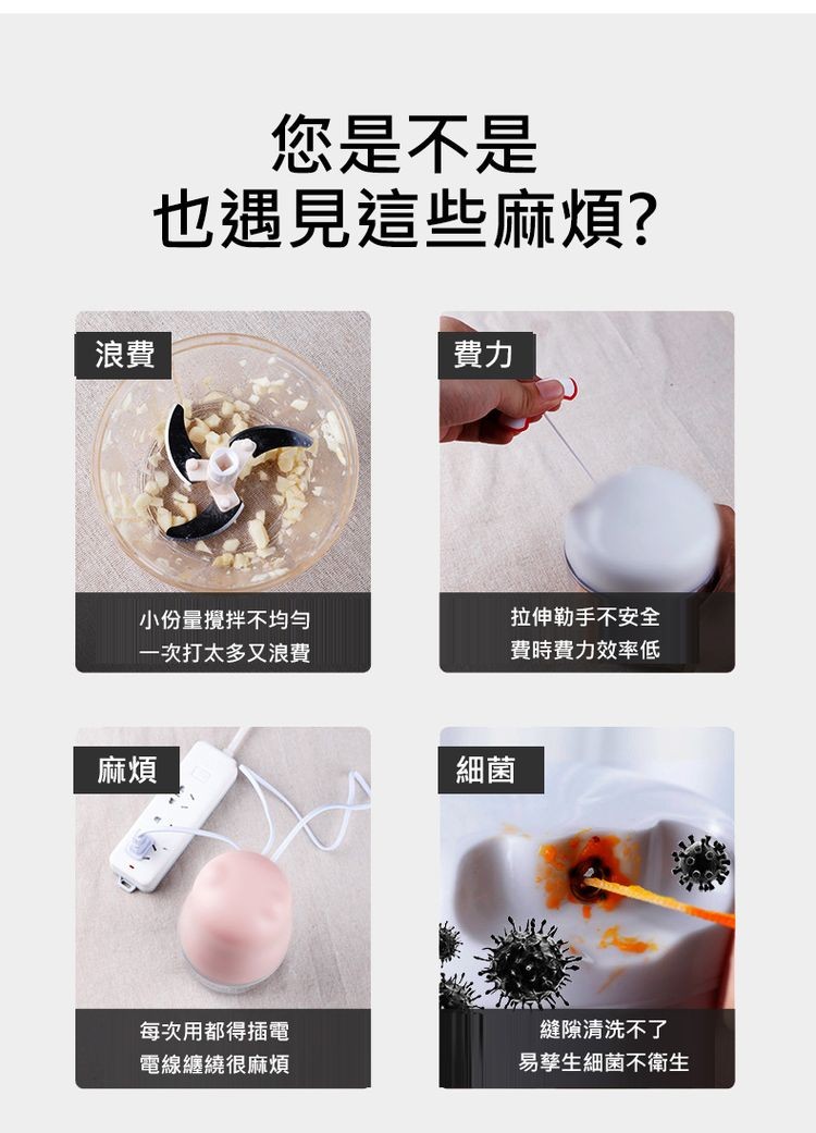 您是不是，也遇見這些麻煩?小份量攪拌不均勻，拉伸勒手不安全，一次打太多又浪費，費時費力效率低，每次用都得插電，電線纏繞很麻煩，縫隙清洗不了，易擎生細菌不衛生。