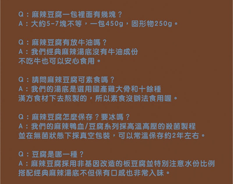 Q:麻辣豆腐一包裡面有幾塊 ?A:大約5-7塊不等,一包450g,固形物250g。Q:麻辣豆腐有放牛油嗎 ?A:我們經典麻辣湯底沒有牛油成份，不吃牛也可以安心食用。Q:請問麻辣豆腐可素食嗎 ?A:我們的湯底是選用國產雞大骨和十餘種，漢方食材下去熬製的