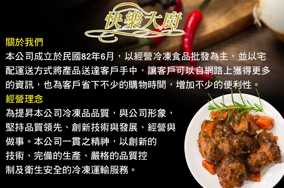 關於我們，本公司成立於民國82年6月,以經營冷凍食品批發為主,並以宅，配運送方式將產品送達客戶手中,讓客戶可以自網路上獲得更多，的資訊,也為客戶省下不少的購物時間,增加不少的便利性。經營理念，為提昇本公司冷凍品品質,與公司形象,堅持品質領先、創新技術