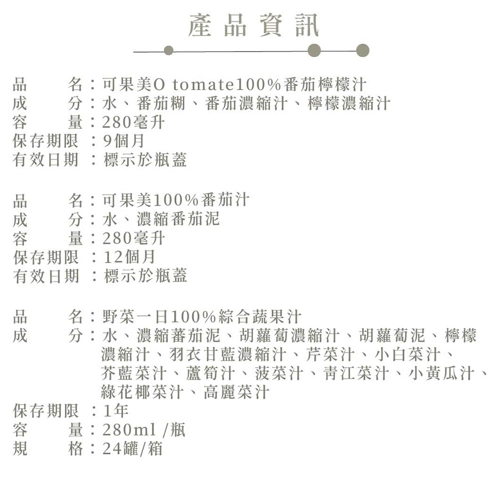 品成容，保存期限:9個月，有效日期 :標示於瓶蓋，品成容，名:可果美O tomate100%番茄檸檬汁，分:水、番茄糊、番茄濃縮汁、檸檬濃縮汁，量:280毫升，保存期限:12個月，有效日期 :標示於瓶蓋，保容規，名:可果美100%番茄汁，分:水、濃縮