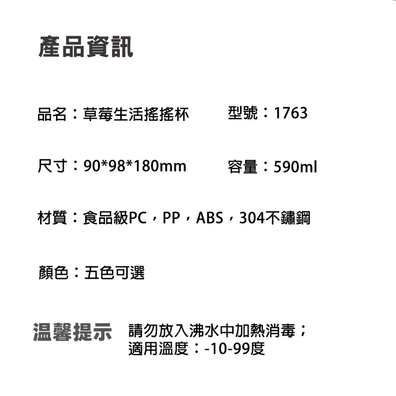 產品資訊，品名:草莓生活搖搖杯，尺寸:9098180mm，型號:1763，顏色:五色可選，容量:590ml，材質:食品級PC,PP,ABS,304不鏽鋼，温馨提示 請勿放入沸水中加熱消毒;，適用溫度:-10-99度。