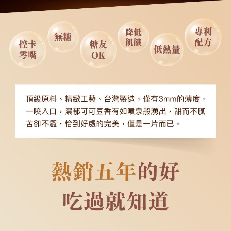 低熱量，頂級原料、精緻工藝、台灣製造,僅有3mm的薄度,一咬入口,濃郁可可豆香有如噴泉般湧出,甜而不膩，苦卻不澀,恰到好處的完美,僅是一片而已。熱銷五年的好，吃過就知道。