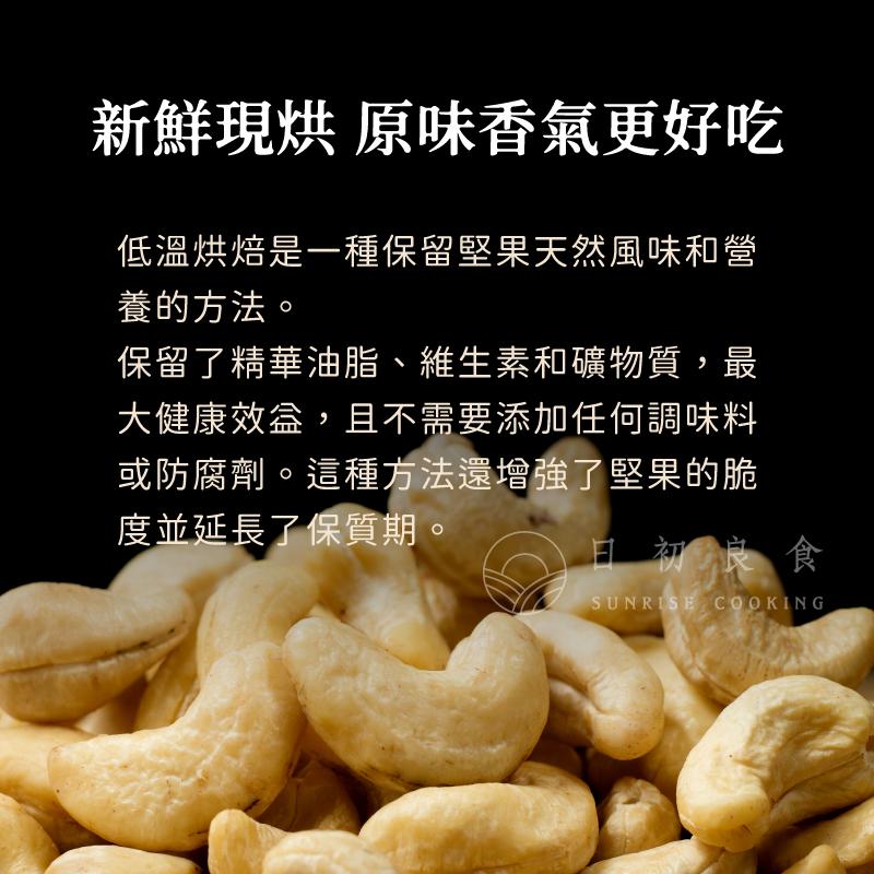 新鮮現烘 原味香氣更好吃，低溫烘焙是一種保留堅果天然風味和營，養的方法。保留了精華油脂、維生素和礦物質,最，大健康效益,且不需要添加任何調味料，或防腐劑。這種方法還增強了堅果的脆，度並延長了保質期。日初良食。