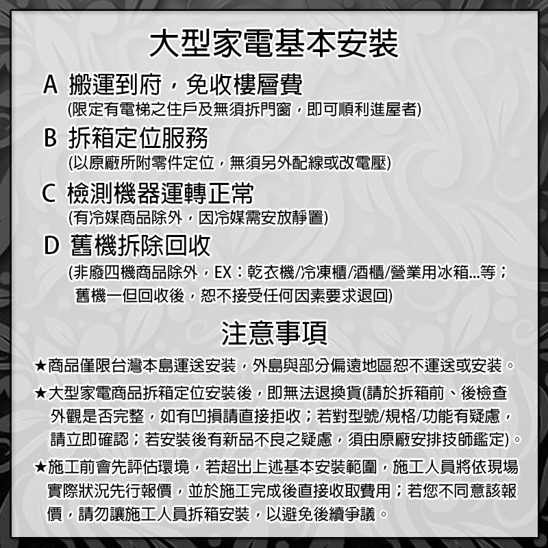 大型家電基本安裝，A 搬運到府,免收樓層費，(限定有電梯之住戶及無須拆門窗,即可順利進屋者)，B 拆箱定位服務，(以原廠所附零件定位,無須另外配線或改電壓)，C 檢測機器運轉正常，(有冷媒商品除外,因冷媒需安放靜置)，D 舊機拆除回收，(非廢四機商品