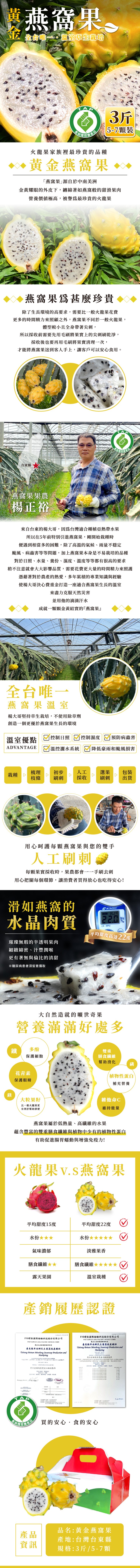 裝燕窩果。並全會唯一。 室草生栽培，15-7顆裝，農産品，火龍果家族裡最珍貴的品種，黃金燕窩果。燕窩果源自於中南美洲，金黃耀眼的外皮下,纏綿著如燕窩般的甜滑果肉，營養價値極高,被譽爲最珍貴的火龍果，燕窩果爲甚麼珍貴，除了生長環境的高要求,需要比一般火