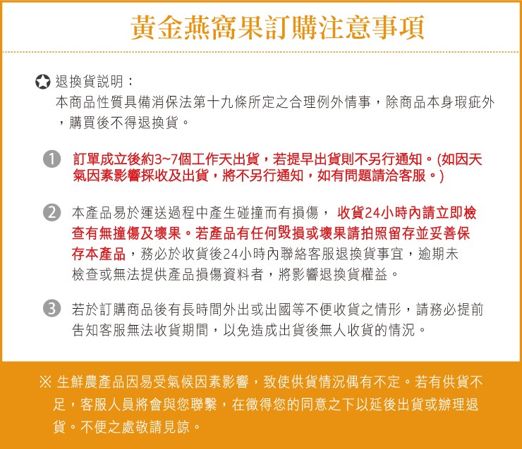 黃金燕窩果訂購注意事項，○退換貨說明:本商品性質具備消保法第十九條所定之合理例外情事,除商品本身瑕疵外，購買後不得退換貨。①訂單成立後約3~7個工作天出貨,若提早出貨則不另行通知。(如因天，氣因素影響採收及出貨,將不另行通知,如有問題請洽客服。)，②