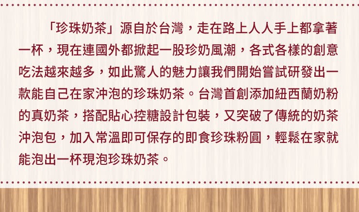 珍珠奶茶源自於台灣,走在路上人人手上都拿著，一杯,現在連國外都掀起一股珍奶風潮,各式各樣的創意，吃法越來越多,如此驚人的魅力讓我們開始嘗試研發出一，款能自己在家沖泡的珍珠奶茶。台灣首創添加紐西蘭奶粉，的真奶茶,搭配貼心控糖設計包裝,又突破了傳統的奶茶