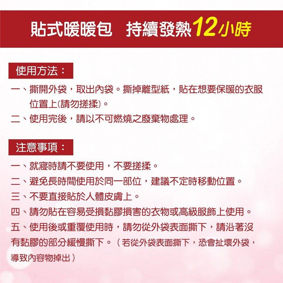 使用方法:一、撕開外袋,取出內袋。撕掉離型紙,貼在想要保暖的衣服，位置上(請勿搓揉)。二、使用完後,請以不可燃燒之廢棄物處理。貼式暖暖包 持續發熱12小時，注意事項:就寢時請不要使用,不要搓揉。二、避免長時間使用於同一部位,建議不定時移動位置。三、不