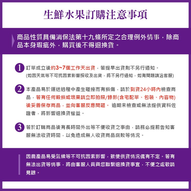 生鮮水果訂購注意事項，商品性質具備消保法第十九條所定之合理例外情事,除商，品本身瑕疵外,購買後不得退換貨。1 訂單成立後約3~7個工作天出貨,若提早出貨則不另行通知。(如因天氣等不可抗因素影響採收及出貨,將不另行通知,如有問題請洽客服)，2 本產品易