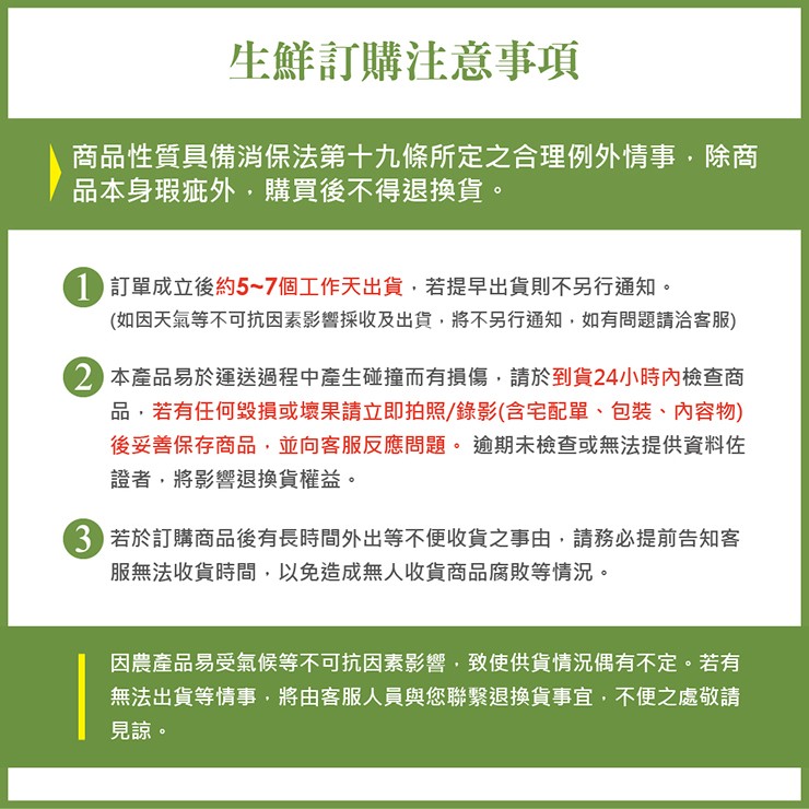 生鮮訂購注意事項，商品性質具備消保法第十九條所定之合理例外情事,除商，品本身瑕疵外,購買後不得退換貨。1 訂單成立後約5~7個工作天出貨,若提早出貨則不另行通知。(如因天氣等不可抗因素影響採收及出貨,將不另行通知,如有問題請洽客服)，2 本產品易於運