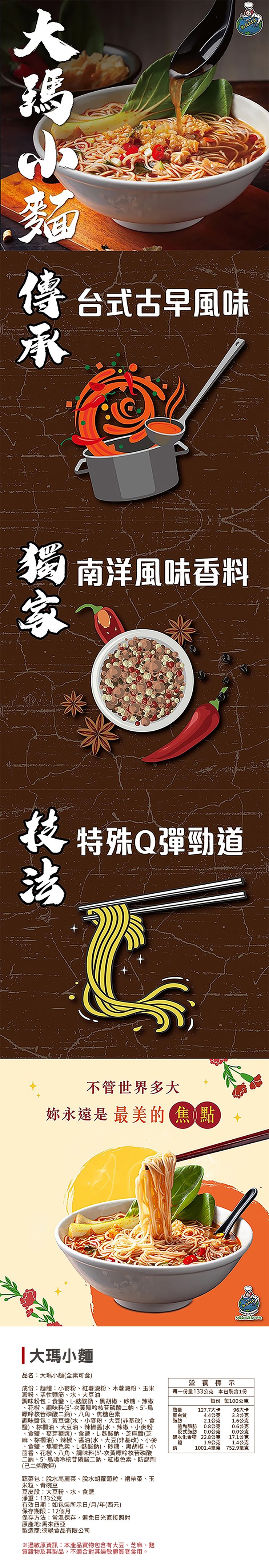 傳 台式古早風味，獨 南洋風味香料，技 特殊Q彈勁道，不管世界多大，妳永遠是 最美的焦點，大瑪小麵，品名:大瑪小麵(全素可食)，成份:麵體:小麥粉、紅薯澱粉、木薯澱粉、玉米，澱粉、活性麵筋、水、大豆油，調味粉包:食鹽、L-麩酸鈉、黑胡椒、砂糖、辣椒，