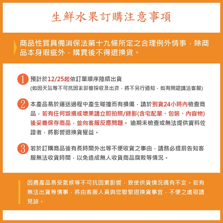 生鮮水果訂購注意事項，商品性質具備消保法第十九條所定之合理例外情事,除商，品本身瑕疵外,購買後不得退換貨。1 預計於12/25起依訂單順序陸續出貨，(如因天氣等不可抗因素影響採收及出貨,將不另行通知,如有問題請洽客服)，2 本產品易於運送過程中產生碰