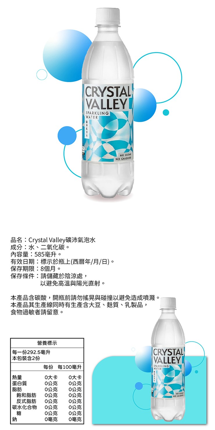 品名:Crystal Valley礦沛氣泡水，成分:水、二氧化碳。內容量:585毫升。有效日期:標示於瓶上(西曆年/月/日)。保存期限:8個月。保存條件:請儲藏於陰涼處,以避免高溫與陽光直射。本產品含碳酸,開瓶前請勿搖晃與碰撞以避免造成噴濺。本產品其