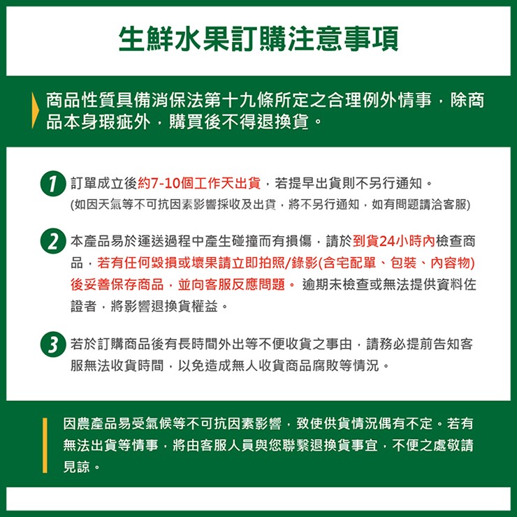 生鮮水果訂購注意事項，商品性質具備消保法第十九條所定之合理例外情事,除商，品本身瑕疵外,購買後不得退換貨。1 訂單成立後約7-10個工作天出貨,若提早出貨則不另行通知。(如因天氣等不可抗因素影響採收及出貨,將不另行通知,如有問題請洽客服)，2 本產品