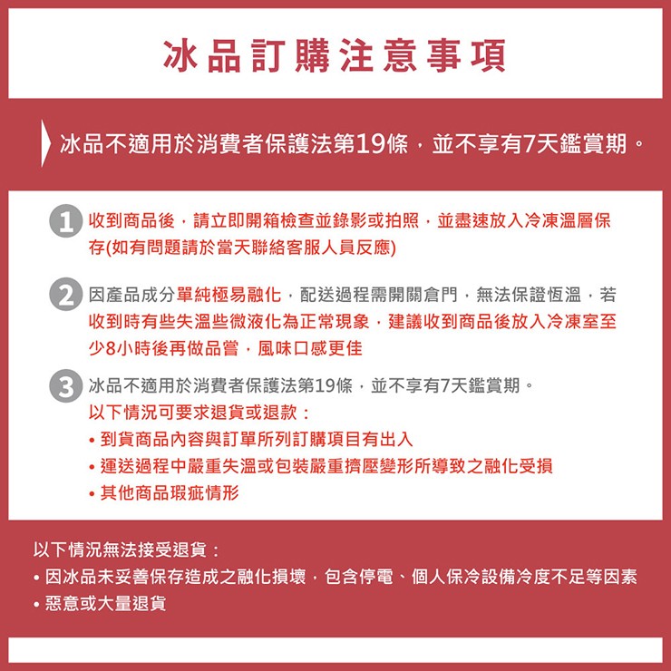 冰品訂購注意事項，冰品不適用於消費者保護法第19條,並不享有7天鑑賞期。1 收到商品後,請立即開箱檢查並錄影或拍照,並盡速放入冷凍溫層保，存(如有問題請於當天聯絡客服人員反應)，2 因產品成分單純極易融化,配送過程需開關倉門,無法保證恆溫,若，收到時