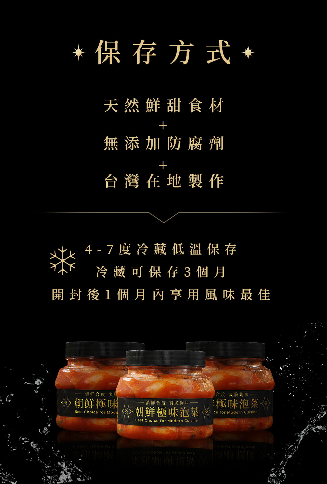  保存方式,天然鮮甜食材，無添加防腐劑，台灣在地製作，4 - 7度冷藏低溫保存，冷藏可保存3個月，開封後1個月內享用風味最佳，濃鮮合度 爽，朝鮮極味，——濃鮮合度 爽脆夠味，朝鮮極味泡菜◇，合度 爽脆夠味，極味泡菜。