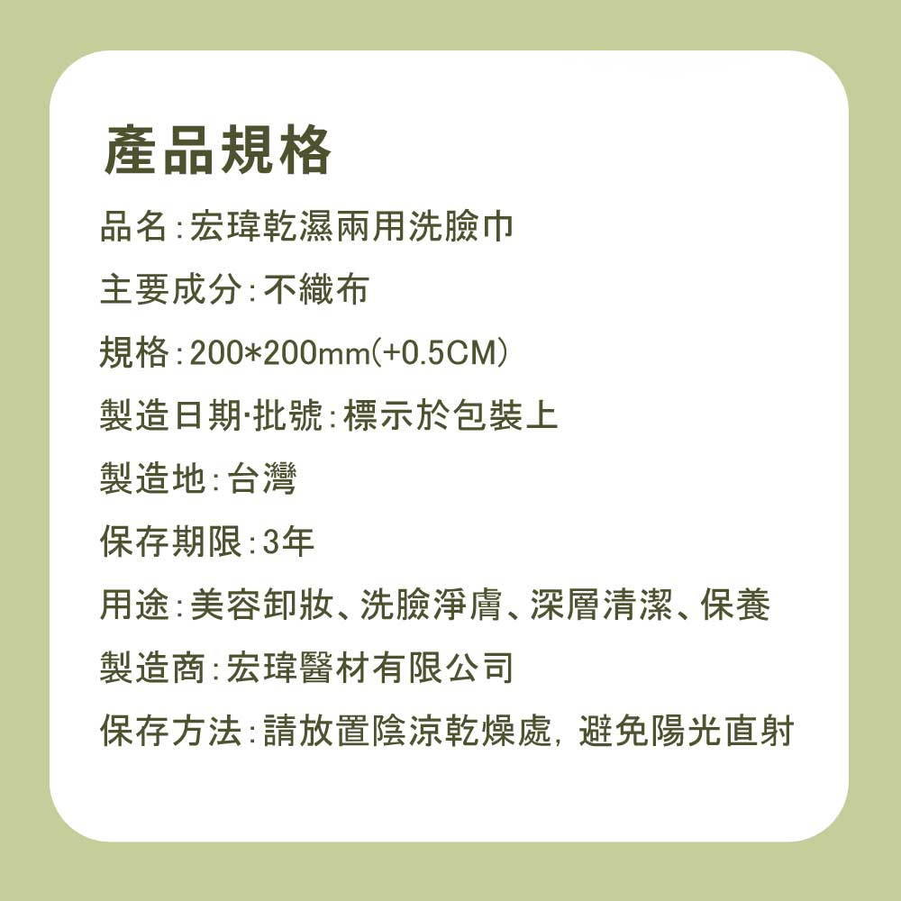 產品規格，品名:宏瑋乾濕兩用洗臉巾，主要成分:不織布，規格:200200mm(+0.5CM)，製造日期·批號:標示於包裝上，製造地:台灣，保存期限:3年，用途:美容卸妝、洗臉淨膚、深層清潔、保養，製造商:宏瑋醫材有限公司，保存方法:請放置陰涼乾燥處,