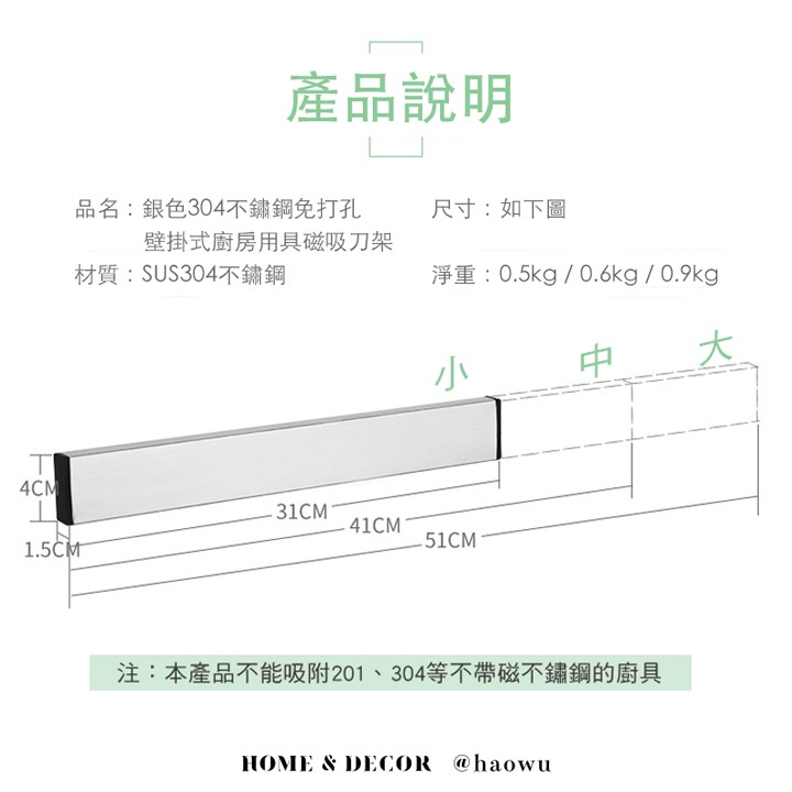 產品說明，品名:銀色304不鏽鋼免打孔，壁掛式廚房用具磁吸刀架，材質:SUS304不鏽鋼，尺寸:如下圖，淨重:0.5kg / 0.6kg / 0.9kg，注:本產品不能吸附201、304等不帶磁不鏽鋼的廚具。