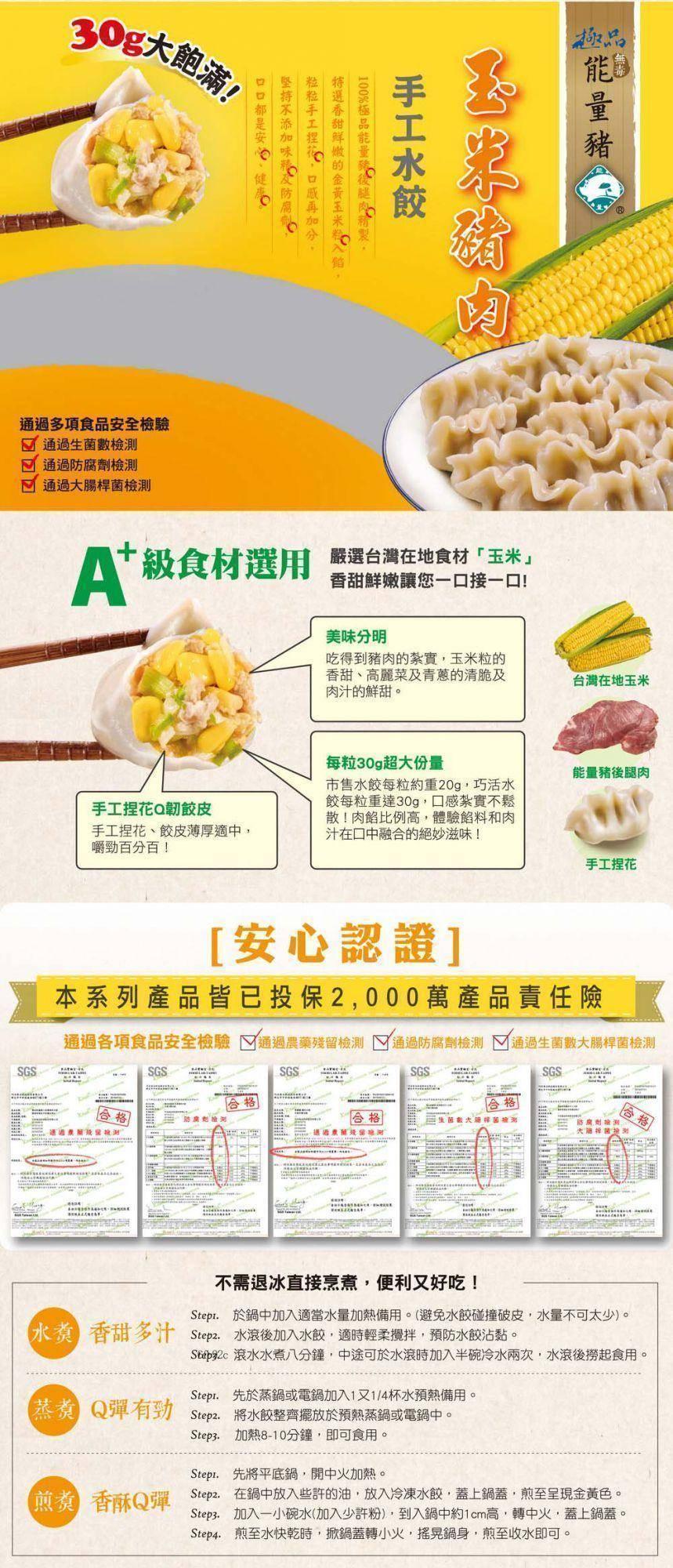 30g大飽滿!通過多項食品安全檢驗，通過生菌數檢測，通過防腐劑檢測，通過大腸桿菌檢測，At 級食材選用 選台灣在地食材玉米香甜鮮嫩讓您一口接一口!手工捏花Q韌餃皮，手工捏花、餃皮薄厚適中,嚼勁百分百!费按飛安抚测，口口都是安、健康，堅持不添加味私及防