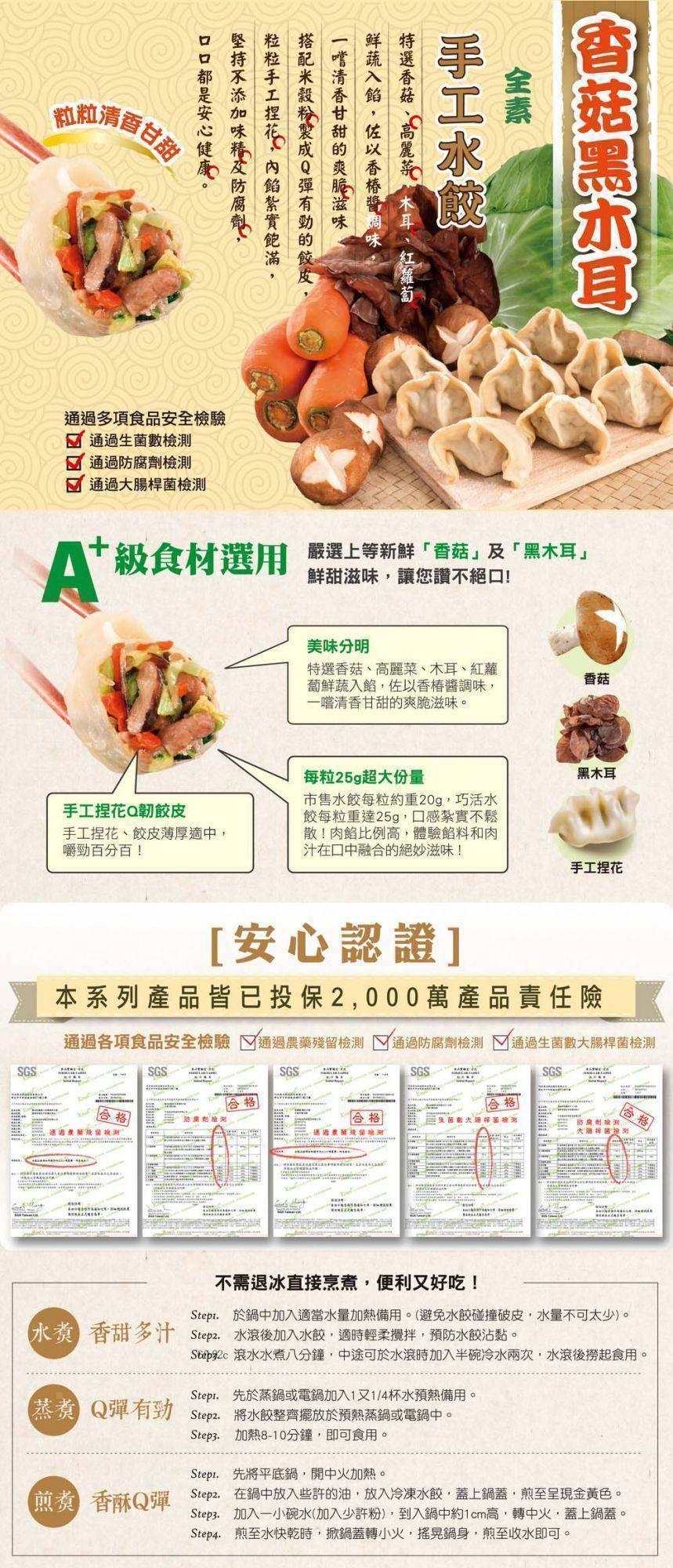 腳的清香甘教，通過多項食品安全檢驗，通過生菌數檢測，通過防腐劑檢測，通過大腸桿菌檢測，級食材選用，手工捏花Q韌餃皮，手工捏花、餃皮薄厚適中,嚼勁百分百!口口都是安心健康。堅持不添加味精及防腐劑,粒粒手工捏花,內餡紮實飽滿,搭配米穀粉製成Q彈有勁的餃皮