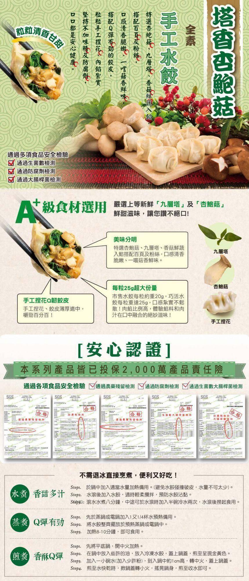 通過多項食品安全檢驗，通過生菌數檢測，☑ 通過防腐劑檢測，佳航清香甘敬，通過大腸桿菌檢測，口口都是安心健康。堅持不加味精及防腐劑,粒粒手工捏花,內餡紮實，搭配Q彈有勁的餃皮,口感清香脆嫩、一嚐菇香鮮味,搭配百頁及粉絲,特選杏鮑菇、九層塔、香菇鮮，手工