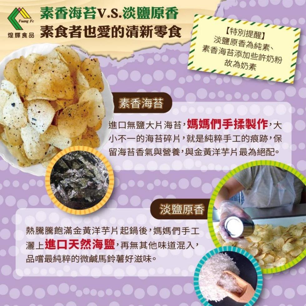 素香海苔V.S.淡鹽原香，煌輝食品，素食者也愛的清新零食，素香海苔添加些許奶粉，故為奶素，【特別提醒】，淡鹽原香為純素、素香海苔，進口無鹽大片海苔,媽媽們手揉製作,大，小不一的海苔碎片,就是純粹手工的痕跡,保，留海苔香氣與營養,與金黃洋芋片最為絕配。