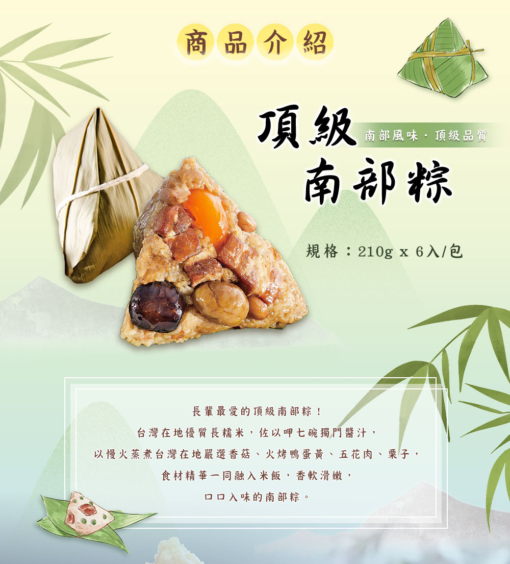 商品介紹，南部風味.頂級品質，南部粽，規格:210gx6入/包，長輩最愛的頂級南部粽!台灣在地優質長糯米,佐以呷七碗獨門醬汁,以慢火蒸煮台灣在地嚴選香菇、火烤鴨蛋黃、五花肉、栗子,食材精華一同融入米飯,香軟滑嫩,口口入味的南部粽。