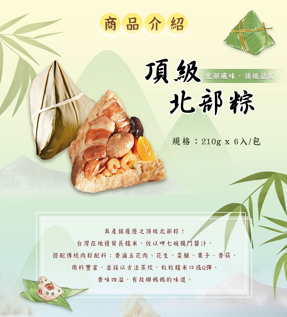 商品介紹，北部風味.頂級品質，北部粽，規格:210gx6入/包，具產銷履歷之頂級北部粽!台灣在地優質長糯米,佐以呷七碗獨門醬汁,搭配傳統肉粽配料:香滷五花肉、花生、菜脯、栗子、香菇,用料豐富,並採以古法蒸炊,粒粒糯米口感Q彈,香味四溢,有故鄉媽媽的味