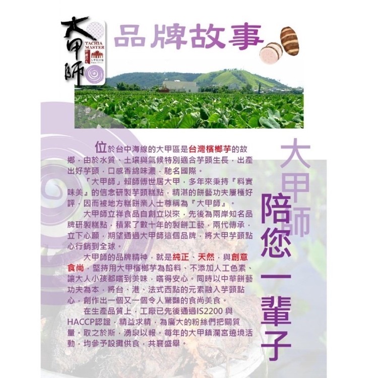 品牌故事。位於台中海線的大甲區是台灣檳榔芋的故，鄉,由於水質、土壤與氣候特別適合芋頭生長,出產，出好芋頭,口感香綿味濃,馳名國際。大甲師賴師傅世居大甲,多年來秉持料實，味美的信念研製芋頭糕點,精湛的餅藝功夫屬種好，評,因而被地方糕餅業人士尊稱為大甲師