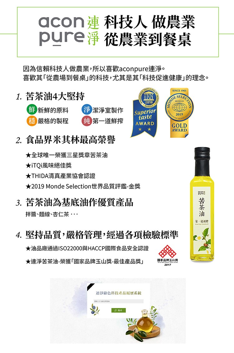 acon連科技人 做農業，pure淨從農業到餐桌，因為信賴科技人做農業,所以喜歡aconpure連淨。喜歡其從農場到餐桌的科技,尤其是其科技促進健康的理念。1. 苦茶油4大堅持，鮮新鮮的原料，淨潔淨室製作，(純第一道鮮搾，穩嚴格的製程，2. 食品界米