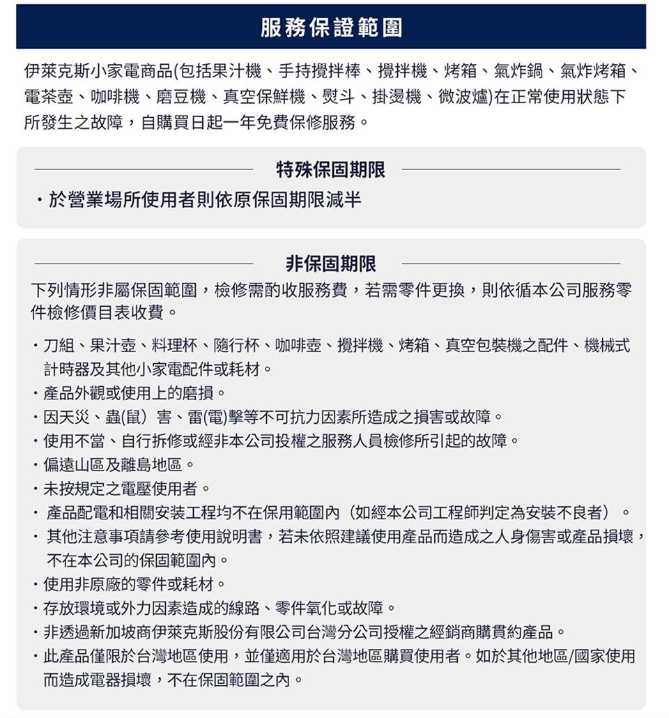 服務保證範圍，伊萊克斯小家電商品(包括果汁機、手持攪拌棒、攪拌機、烤箱、氣炸鍋、氣炸烤箱、電茶壺、咖啡機、磨豆機、真空保鮮機、熨斗、掛燙機、微波爐)在正常使用狀態下，所發生之故障,自購買日起一年免費保修服務。特殊保固期限，於營業場所使用者則依原保固期