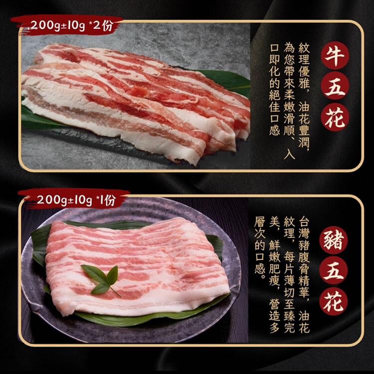 @200g±10g2份，200g±10g1份，牛五花，紋理優雅,油花豐潤,為您帶來柔嫩滑順、入，口即化的絕佳口感，豬五花，台灣豬腹脅精華,油花，紋理,每片薄切至臻完，美,鮮嫩肥瘦,營造多，層次的口感。