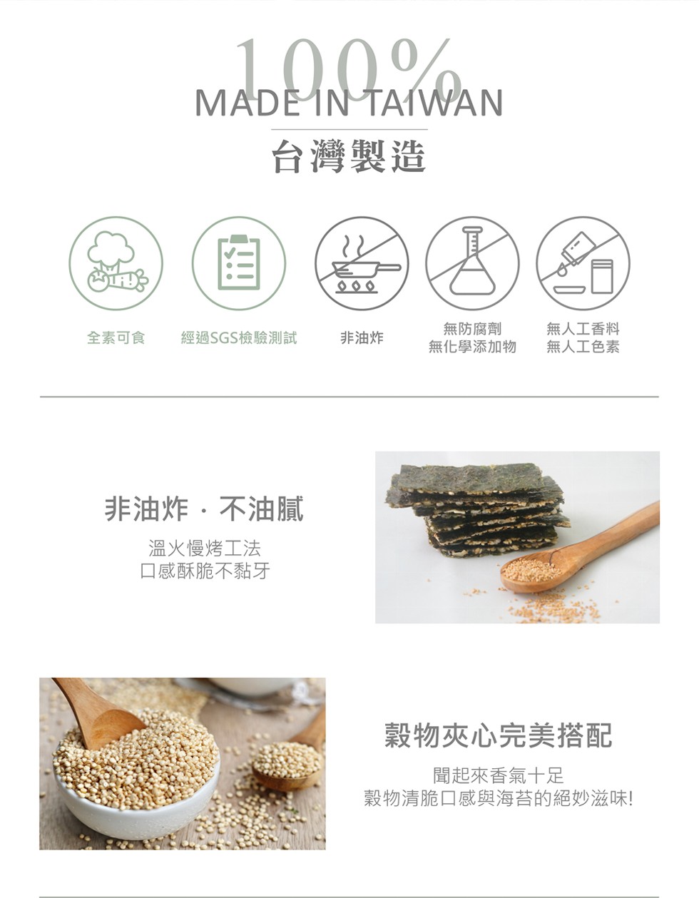 MADEΝΤΑWAΝ，台灣製造，無防腐劑，無化學添加物，無人工香料，全素可食，經過SGS檢驗測試，非油炸，無人工色素，非油炸,不油膩，溫火慢烤工法，口感酥脆不黏牙，穀物夾心完美搭配，聞起來香氣十足，穀物清脆口感與海苔的絕妙滋味!。