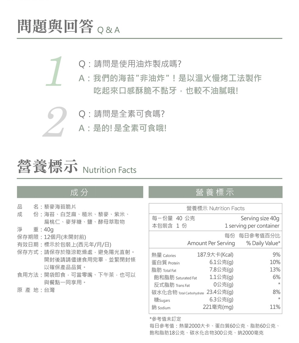 問題與回答。&A，Q:請問是使用油炸製成嗎?A:我們的海苔非油炸!是以温火慢烤工法製作，吃起來口感酥脆不黏牙,也較不油膩哦!Q:請問是全素可食嗎?A:是的!是全素可食哦!營養標示Nutrition Facts，營養標示，名:蔡麥海苔脆片，份:海苔、白