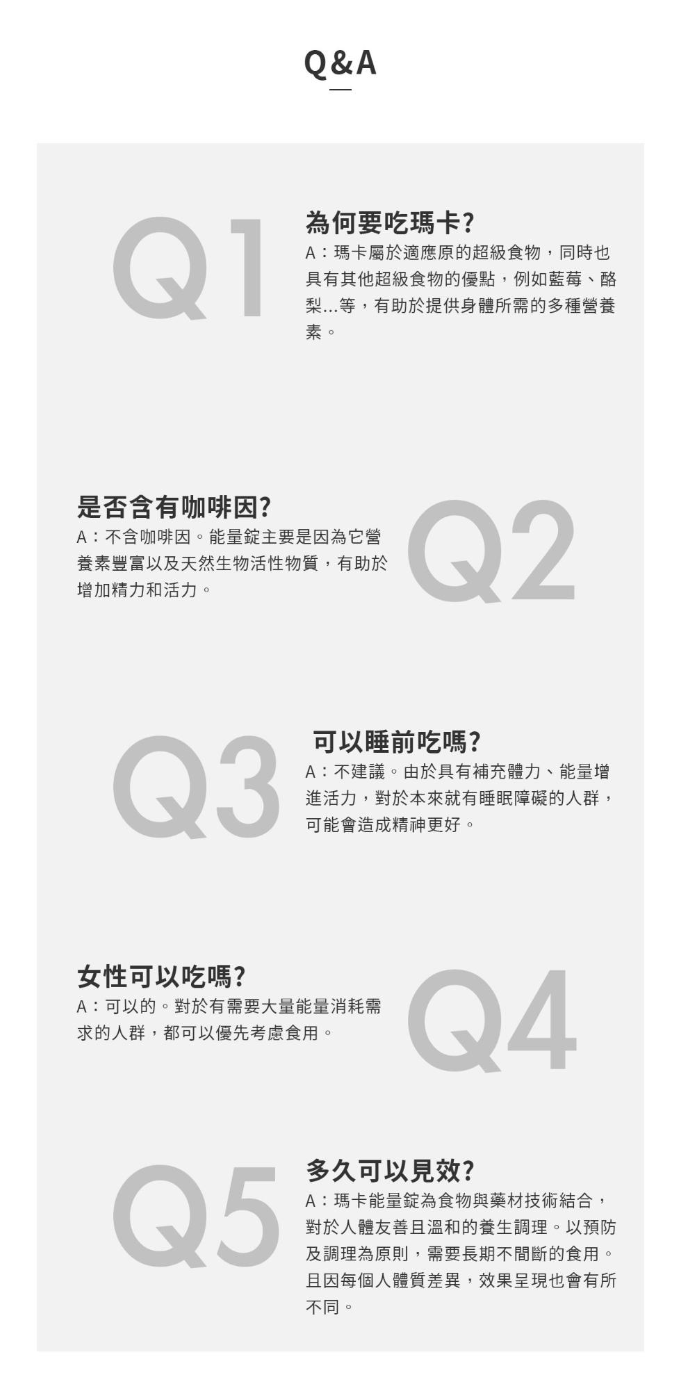 為何要吃瑪卡?A:瑪卡屬於適應原的超級食物,同時也，具有其他超級食物的優點,例如藍莓、酪，梨...等,有助於提供身體所需的多種營養，是否含有咖啡因?A:不含咖啡因。能量錠主要是因為它營，養素豐富以及天然生物活性物質,有助於，增加精力和活力。可以睡前吃