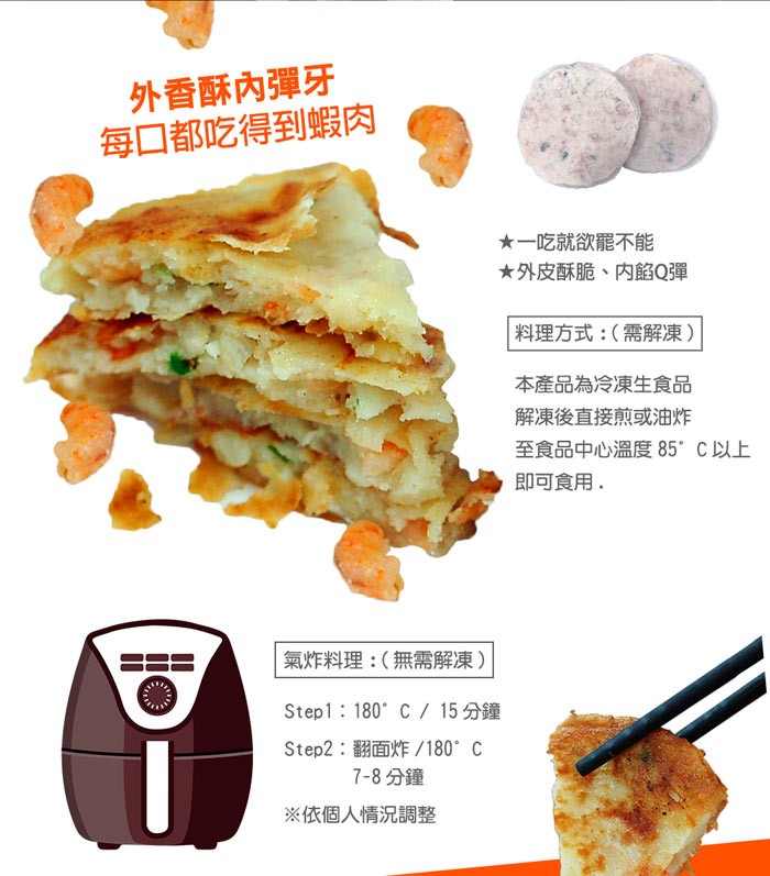 外香酥內彈牙，每口都吃得到蝦肉，★一吃就欲罷不能，★外皮酥脆、内餡Q彈，料理方式:(需解凍)，本產品為冷凍生食品，解凍後直接煎或油炸，至食品中心溫度 85 C以上，即可食用,氣炸料理:(無需解凍)，Step1:180 C/ 15分鐘鐘，Step2:翻