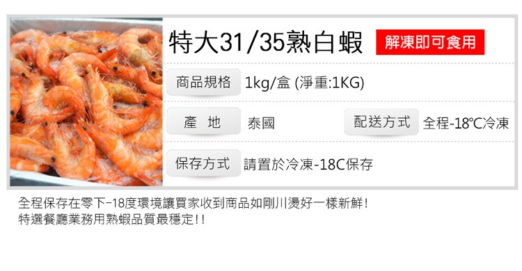 特大31/35熟白蝦 解凍即可食用，商品規格 1kg/盒(淨重:1KG)，配送方式 全程-18℃冷凍，保存方式 請置於冷凍-18℃保存，全程保存在零下18度環境讓買家收到商品如剛川燙好一樣新鮮!特選餐廳業務用熟蝦品質最穩定!!。