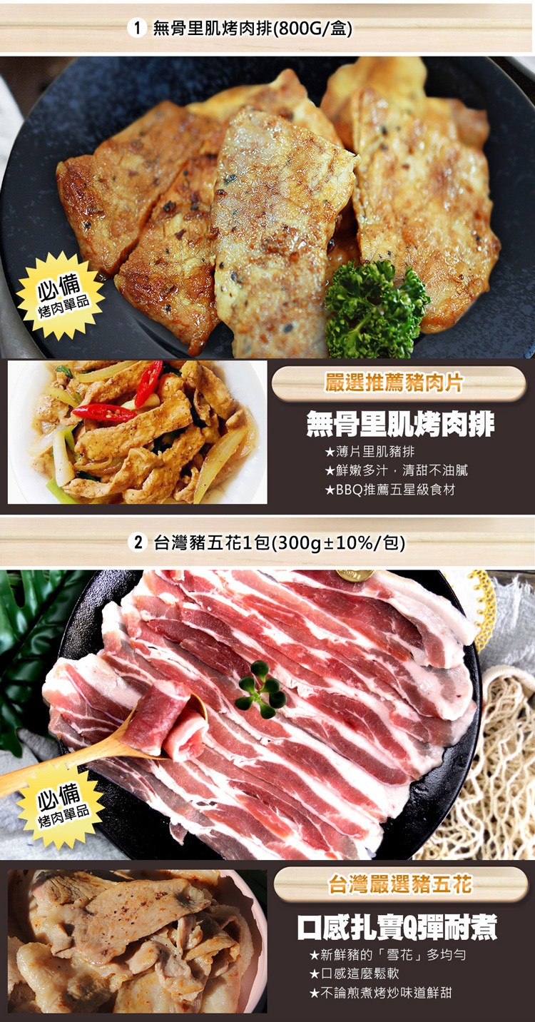 烤肉單品，烤肉單品，1 無骨里肌烤肉排(800G/盒)，嚴選推薦豬肉片，無骨里肌烤肉排，★薄片里肌豬排，★鮮嫩多汁,清甜不油膩，BBQ推薦五星級食材，2 台灣豬五花1包(300g±10%/包)，台灣嚴選豬五花，口感扎實Q彈耐煮，★新鮮豬的雪花多均勻，