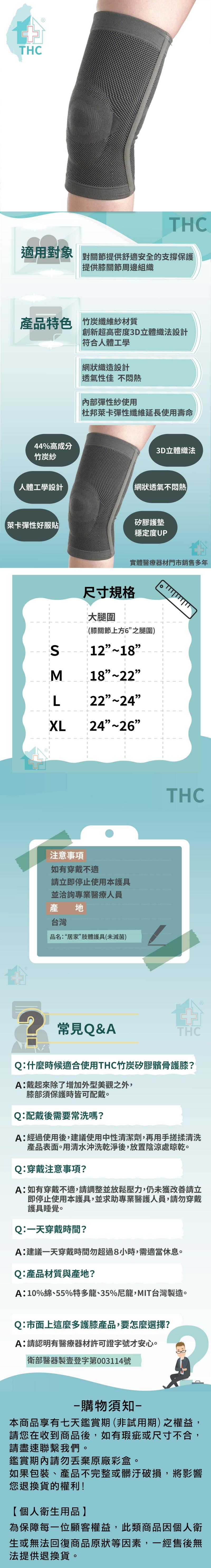 適用對象 對關節提供舒適安全的支撐保護，提供膝關節周邊組織，產品特色 竹炭纖維紗材質，人體工學設計，萊卡彈性好服貼，Q:配戴，44%高成分，竹炭紗，膝部須保護，Q:產，Q:什麼時候適合使用THC竹炭矽膠髕骨護膝?戴起來除了增加外型美觀之外,如有穿，A