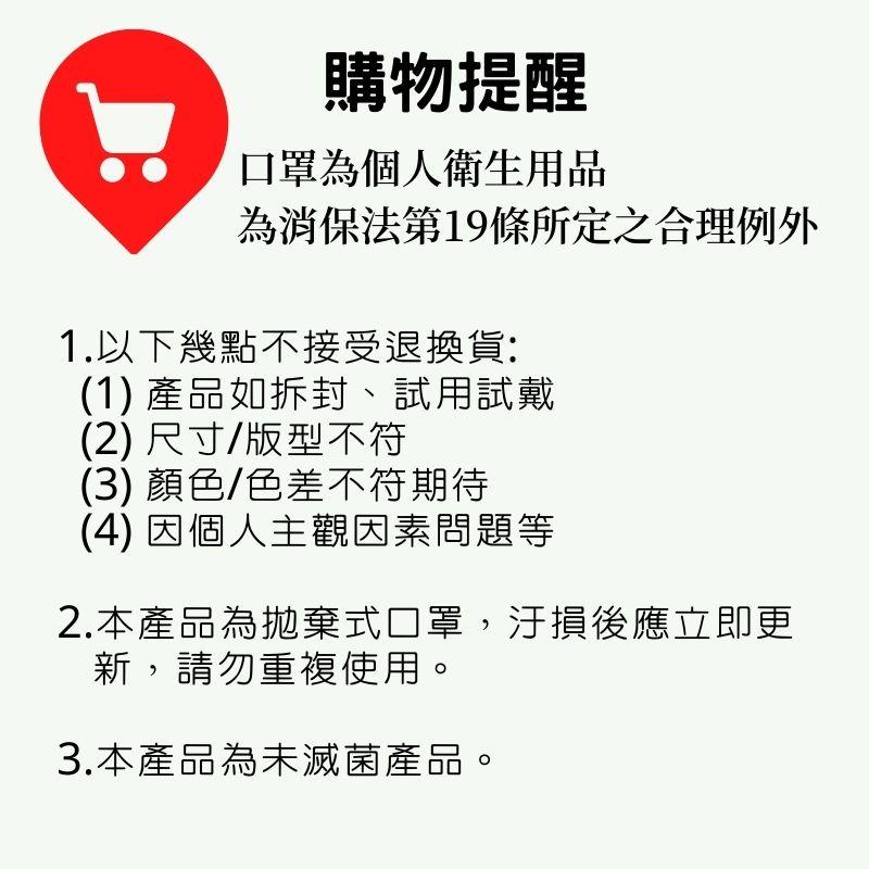 購物提醒，口罩為個人衛生用品，為消保法第19條所定之合理例外，1.以下幾點不接受退換貨:(1) 產品如拆封、試用試戴，(2) 尺寸/版型不符，(3) 顏色/色差不符期待，(4) 因個人主觀因素問題等，2.本產品為拋棄式口罩,汙損後應立即更，新,請勿重