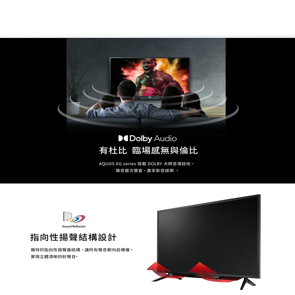 有杜比 臨場感無與倫比，AQUOS EG series 搭載 DOLBY 大師音場技術,聲音層次豐富,盡享影音娛樂。指向性揚聲結構設計，獨特的指向性揚聲器結構,讓所有聲音都向前傳播,實現立體清晰的好聲音。