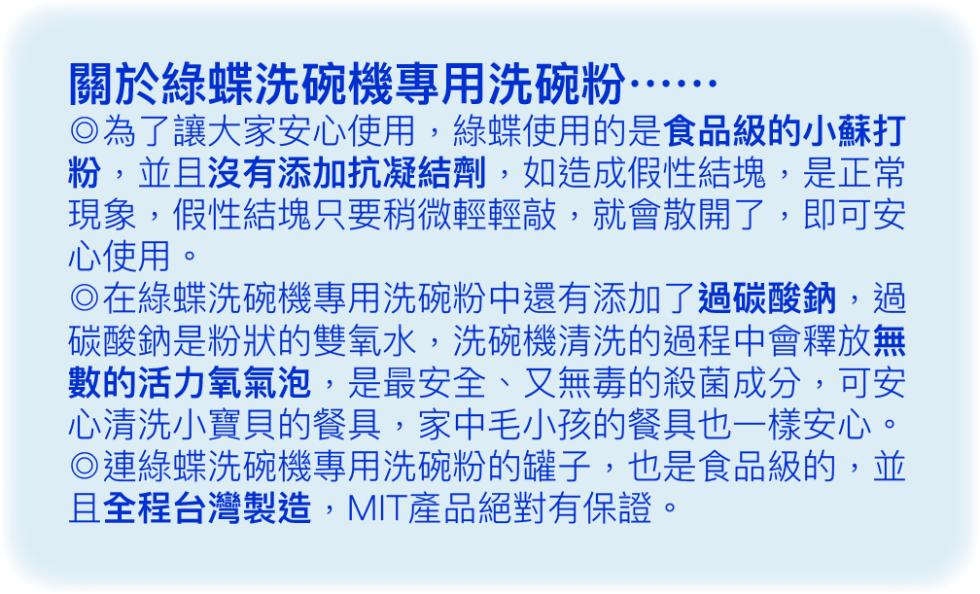 關於綠蝶洗碗機專用洗碗粉·，◎為了讓大家安心使用,綠蝶使用的是食品級的小蘇打，粉,並且沒有添加抗凝結劑,如造成假性結塊,是正常，現象,假性結塊只要稍微輕輕敲,就會散開了,即可安，心使用。◎在綠蝶洗碗機專用洗碗粉中還有添加了過碳酸鈉,過，碳酸鈉是粉狀的