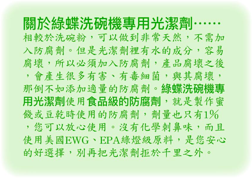 關於綠蝶洗碗機專用光潔劑………，相較於洗碗粉,可以做到非常天然,不需加，入防腐劑。但是光潔劑裡有水的成分,容易，腐壞,所以必須加入防腐劑,產品腐壞之後，會產生很多有害、有毒細菌,與其腐壞,那倒不如添加適量的防腐劑。綠蝶洗碗機專，用光潔劑使用食品級的防