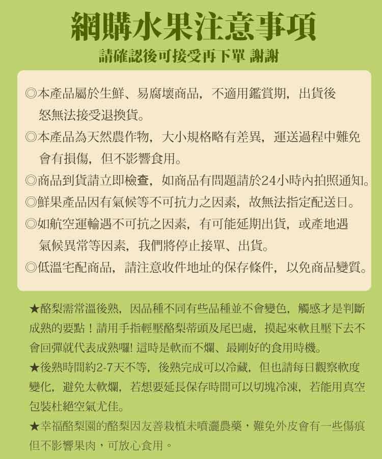 網購水果注意事項，請確認後可接受再下單 謝謝，◎本產品屬於生鮮、易腐壞商品,不適用鑑賞期,出貨後，怒無法接受退換貨。◎本產品為天然農作物,大小規格略有差異,運送過程中難免，會有損傷,但不影響食用。◎商品到貨請立即檢查,如商品有問題請於24小時內拍照通