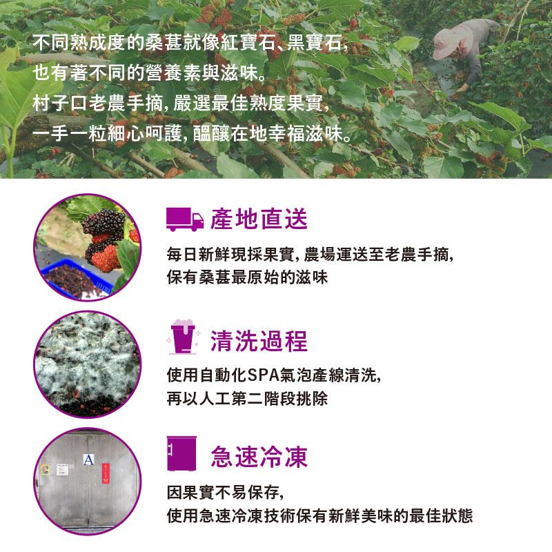 不同熟成度的桑葚就像紅寶石､黑寶石,也有著不同的營養素與滋味。村子口老農手摘,嚴選最佳熟度果實,手一粒細心呵護, 醞釀在地幸福滋味。■產地直送，每日新鮮現採果實, 農場運送至老農手摘,保有桑葚最原始的滋味，V清洗過程，使用自動化SPA氣泡產線清洗,再